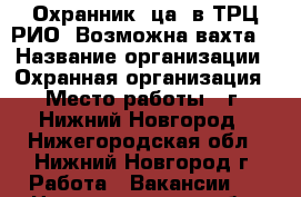 Охранник (ца) в ТРЦ РИО. Возможна вахта. › Название организации ­ Охранная организация › Место работы ­ г. Нижний Новгород - Нижегородская обл., Нижний Новгород г. Работа » Вакансии   . Нижегородская обл.,Нижний Новгород г.